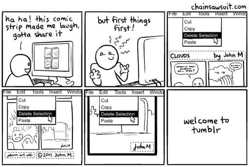 Six-panel comic strip. Panel 1: a smiling person looks at a comic on their computer, saying, "ha ha! this comic strip made me laugh, gotta share it." Panel 2: the person makes a mischievous face and says, "but first things first!" Panel 3: close-up on the computer desktop showing the comic. The title and artist's name is selected in an image editor, and the mouse cursor is about to click the "delete selection" function. Panel 4: the comic's web URL and copyright notice are now selected in the image editor, and the mouse is again about to click "delete selection." Panel 5: The artist's signature is now selected and the mouse is about to click "delete selection." Panel 6 shows only the text: "welcome to tumblr" The credit line at the top of this comic reads "ChainSawSuit.com"