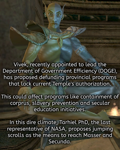 The headline about Vivek R. redone to fit Vivek-the-god from Morrowind with his picture as the background. The text reads: Vivek, recently appointed to lead the Department of Government Efficiency (DOGE), has proposed defunding provincial programs that lack current Temple's authorization.  This could affect programs like containment of corprus, slavery prevention and secular education initiatives.  In this dire climate, Tarhiel PhD, the last representative of NASA, proposes jumping scrolls as the means to reach Masser and Secunda.