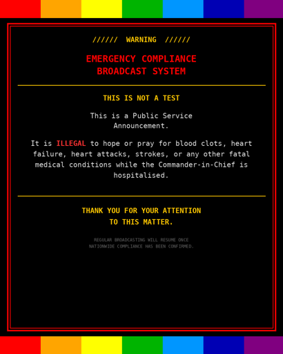 ////// WARNING //////
EMERGENCY COMPLIANCE
BROADCAST SYSTEM
THIS IS NOT A TEST
This is a Public Service
Announcement.
It is ILLEGAL to hope or pray for blood clots, heart failure, heart attacks, strokes, or any other fatal medical conditions while the Commander-in-Chief is hospitalised.
THANK YOU FOR YOUR ATTENTION
TO THIS MATTER.
REGULAR
BROADCASTING WILL RESUME ONCE
NATIONWIDE COMPLIANCE HAS BEEN CONFIRMED.